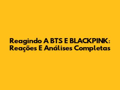 Reagindo A BTS E BLACKPINK: Reações E Análises Completas