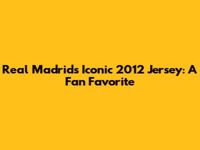 Real Madrid's Iconic 2012 Jersey: A Fan Favorite