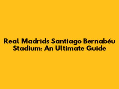Real Madrid's Santiago Bernabéu Stadium: An Ultimate Guide