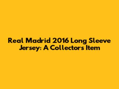 Real Madrid 2016 Long Sleeve Jersey: A Collector's Item