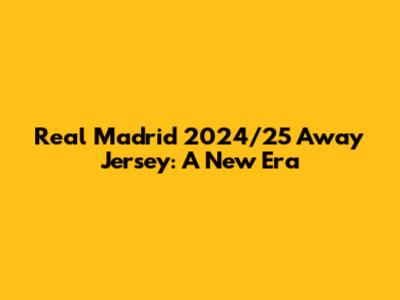 Real Madrid 2024/25 Away Jersey: A New Era