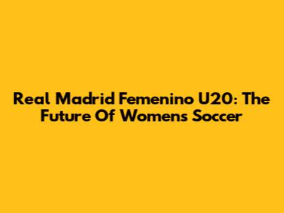 Real Madrid Femenino U20: The Future Of Women's Soccer