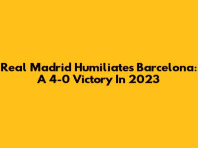 Real Madrid Humiliates Barcelona: A 4-0 Victory In 2023
