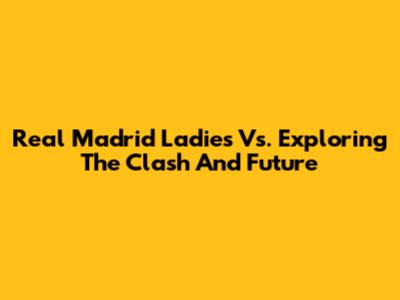 Real Madrid Ladies Vs. Exploring The Clash And Future
