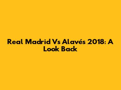Real Madrid Vs Alavés 2018: A Look Back