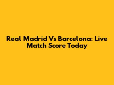 Real Madrid Vs Barcelona: Live Match Score Today