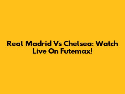 Real Madrid Vs Chelsea: Watch Live On Futemax!