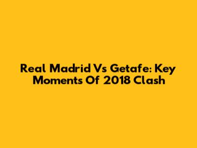 Real Madrid Vs Getafe: Key Moments Of 2018 Clash