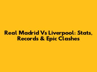 Real Madrid Vs Liverpool: Stats, Records & Epic Clashes