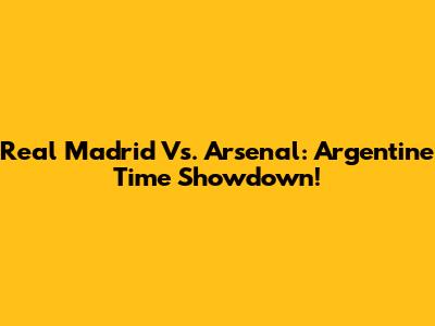 Real Madrid Vs. Arsenal: Argentine Time Showdown!