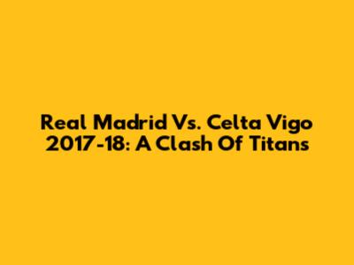 Real Madrid Vs. Celta Vigo 2017-18: A Clash Of Titans