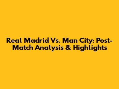 Real Madrid Vs. Man City: Post-Match Analysis & Highlights