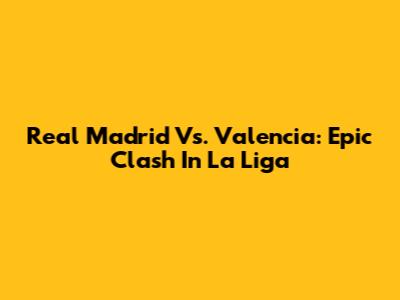 Real Madrid Vs. Valencia: Epic Clash In La Liga