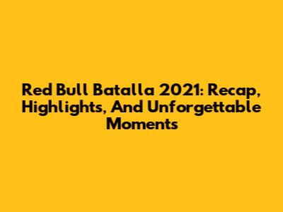 Red Bull Batalla 2021: Recap, Highlights, And Unforgettable Moments