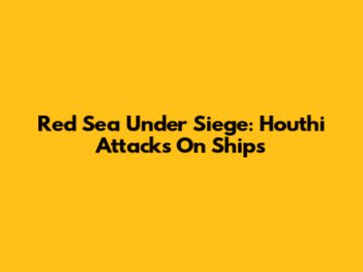 Red Sea Under Siege: Houthi Attacks On Ships