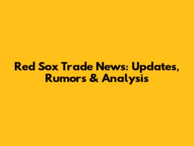 Red Sox Trade News: Updates, Rumors & Analysis