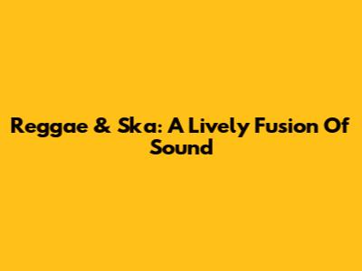 Reggae & Ska: A Lively Fusion Of Sound