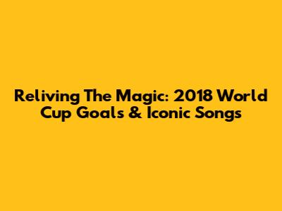 Reliving The Magic: 2018 World Cup Goals & Iconic Songs