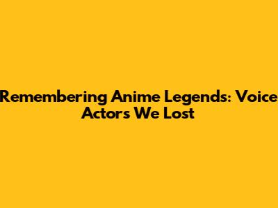 Remembering Anime Legends: Voice Actors We Lost