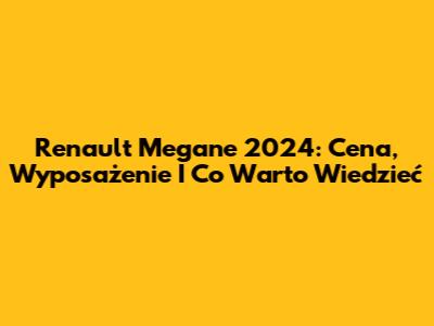 Renault Megane 2024: Cena, Wyposażenie I Co Warto Wiedzieć