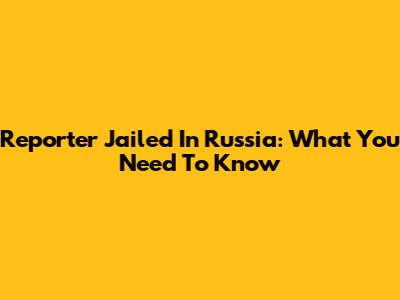 Reporter Jailed In Russia: What You Need To Know