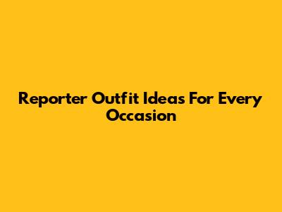 Reporter Outfit Ideas For Every Occasion