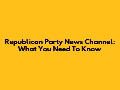 Republican Party News Channel: What You Need To Know