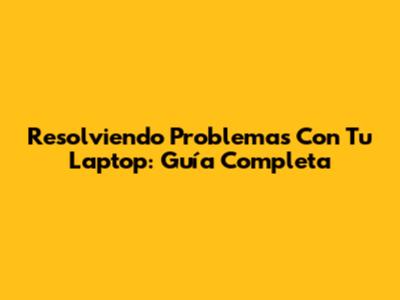 Resolviendo Problemas Con Tu Laptop: Guía Completa