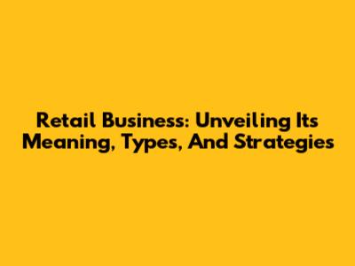 Retail Business: Unveiling Its Meaning, Types, And Strategies