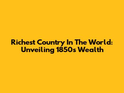 Richest Country In The World: Unveiling 1850's Wealth