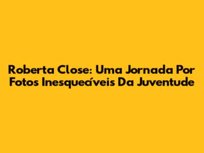 Roberta Close: Uma Jornada Por Fotos Inesquecíveis Da Juventude
