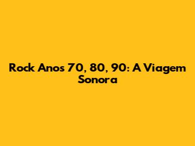 Rock Anos 70, 80, 90: A Viagem Sonora