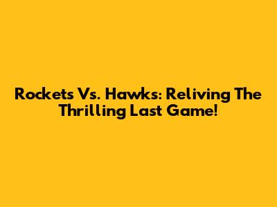 Rockets Vs. Hawks: Reliving The Thrilling Last Game!