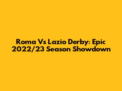 Roma Vs Lazio Derby: Epic 2022/23 Season Showdown
