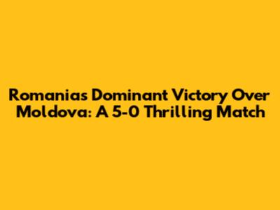 Romania's Dominant Victory Over Moldova: A 5-0 Thrilling Match