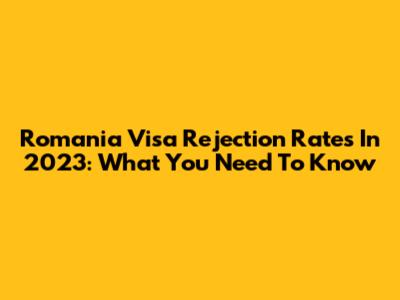 Romania Visa Rejection Rates In 2023: What You Need To Know
