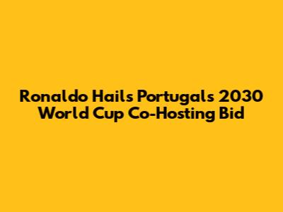 Ronaldo Hails Portugal's 2030 World Cup Co-Hosting Bid