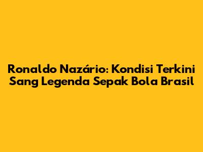 Ronaldo Nazário: Kondisi Terkini Sang Legenda Sepak Bola Brasil