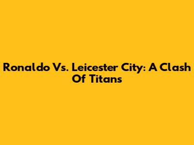 Ronaldo Vs. Leicester City: A Clash Of Titans