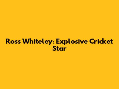 Ross Whiteley: Explosive Cricket Star
