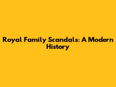 Royal Family Scandals: A Modern History