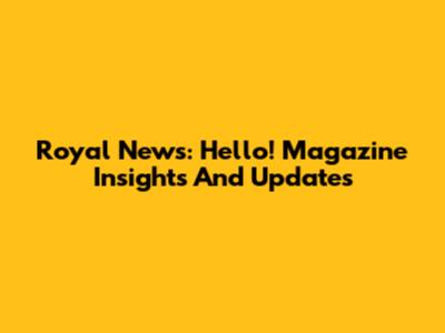 Royal News: Hello! Magazine Insights And Updates