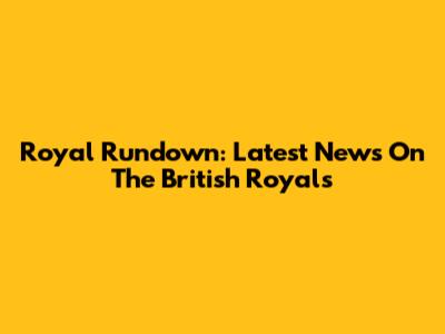 Royal Rundown: Latest News On The British Royals