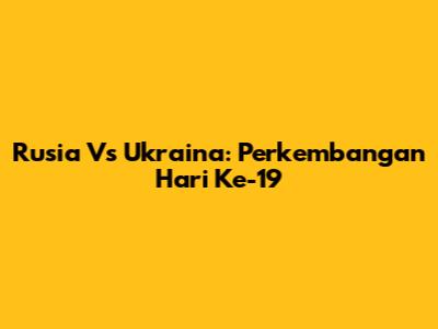 Rusia Vs Ukraina: Perkembangan Hari Ke-19