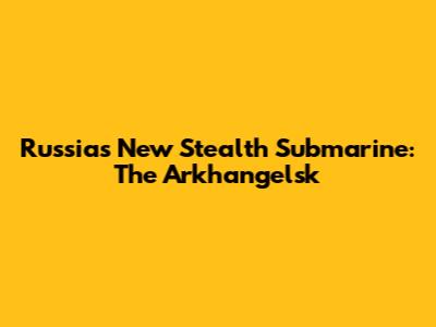Russia's New Stealth Submarine: The Arkhangelsk