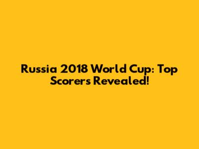 Russia 2018 World Cup: Top Scorers Revealed!