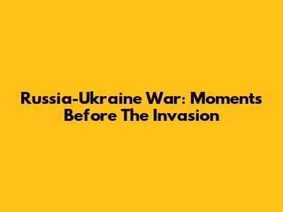 Russia-Ukraine War: Moments Before The Invasion