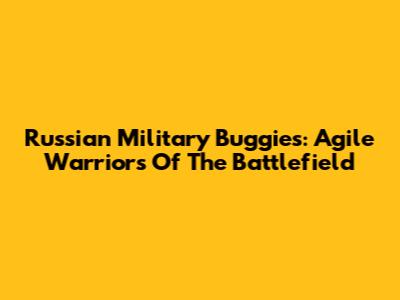 Russian Military Buggies: Agile Warriors Of The Battlefield