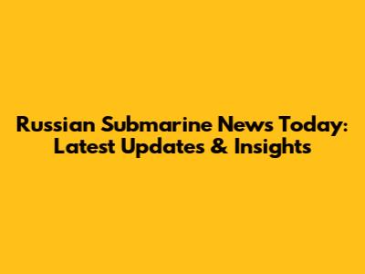 Russian Submarine News Today: Latest Updates & Insights