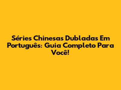 Séries Chinesas Dubladas Em Português: Guia Completo Para Você!